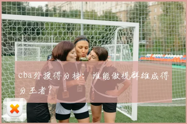 cba外援得分榜：谁能傲视群雄成得分王者？