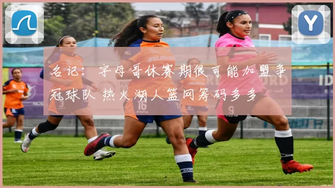 名记：字母哥休赛期很可能加盟争冠球队 热火湖人篮网筹码多多