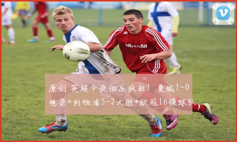 原创 英超今夜彻底疯狂！曼城1-0绝杀+利物浦5-2大胜+欧冠16强球队2-3爆冷，争冠格局一夜改写