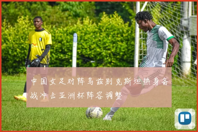 中国女足对阵乌兹别克斯坦热身备战冲击亚洲杯阵容调整