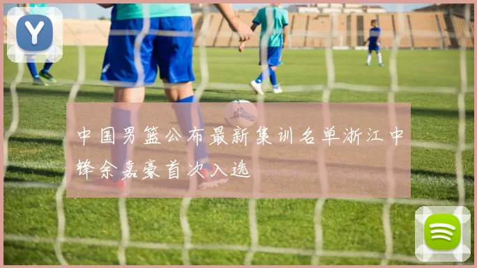 中国男篮公布最新集训名单浙江中锋余嘉豪首次入选