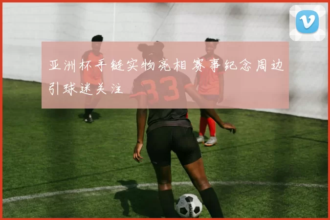 亚洲杯手链实物亮相 赛事纪念周边引球迷关注