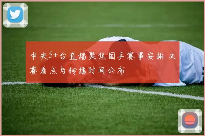 中央5+台直播聚焦国乒赛事安排 决赛看点与转播时间公布