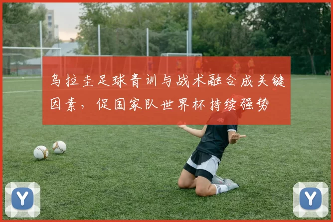 乌拉圭足球青训与战术融合成关键因素，促国家队世界杯持续强势