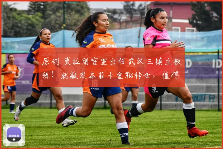 原创 莫拉刚官宣出任武汉三镇主教练！就敲定本菲卡金靴转会，值得期待