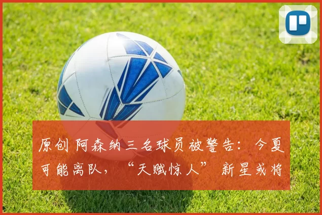 原创 阿森纳三名球员被警告：今夏可能离队，“天赋惊人” 新星或将取而代之