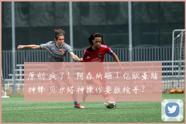 原创 疯了！阿森纳砸 1 亿欧豪赌神锋 贝尔塔神操作要救枪手？