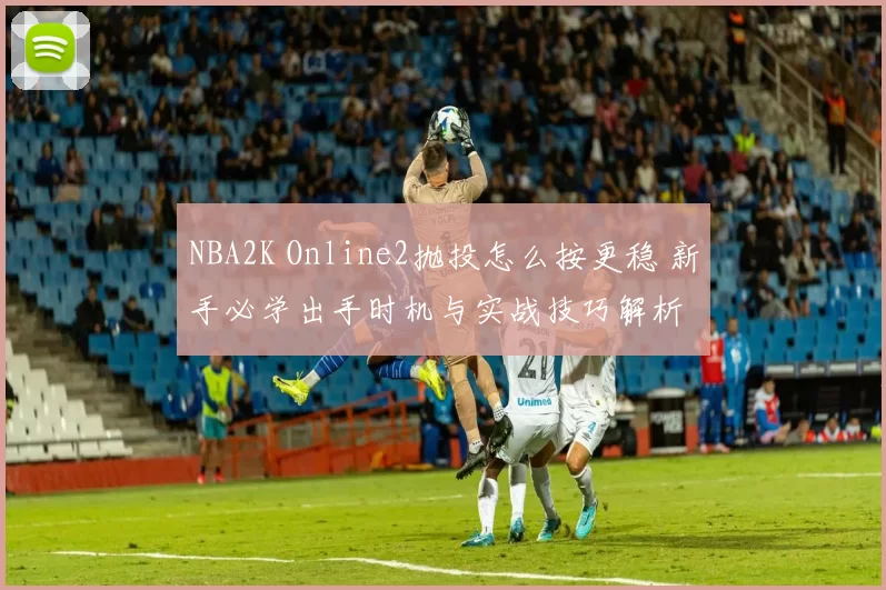 NBA2K Online2抛投怎么按更稳 新手必学出手时机与实战技巧解析