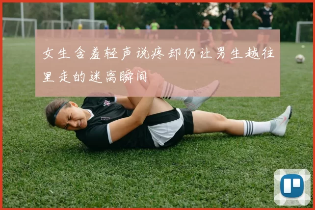 女生含羞轻声说疼却仍让男生越往里走的迷离瞬间