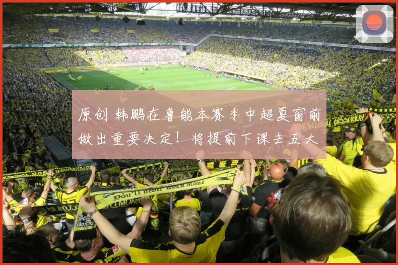 原创 韩鹏在鲁能本赛季中超夏窗前做出重要决定！将提前下课去五大联赛俱乐部担任主教练，值得期待