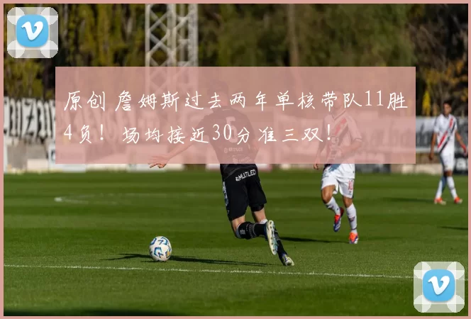 原创 詹姆斯过去两年单核带队11胜4负！场均接近30分准三双！