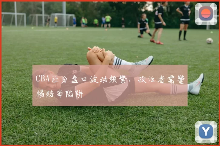 CBA让分盘口波动频繁，投注者需警惕赔率陷阱