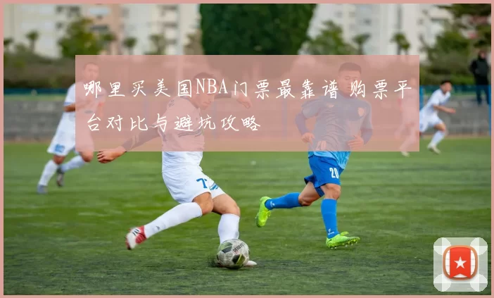 哪里买美国NBA门票最靠谱 购票平台对比与避坑攻略