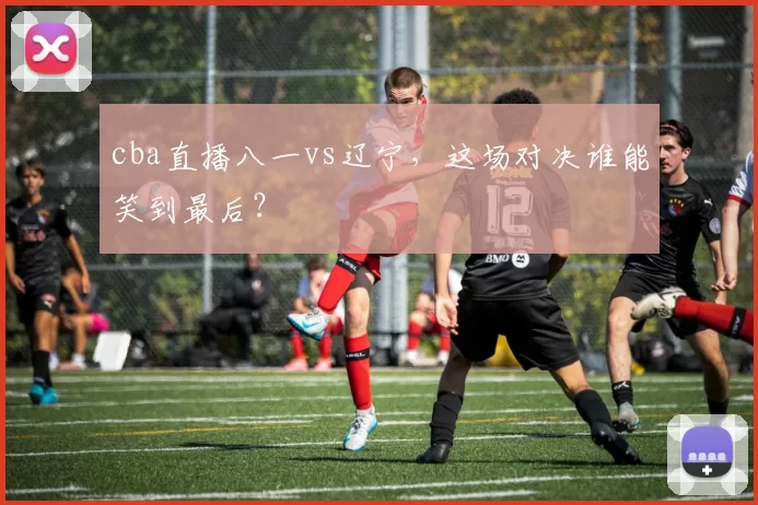 cba直播八一vs辽宁，这场对决谁能笑到最后？