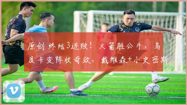 原创 终结3连败！火箭胜公牛，乌度卡变阵收奇效，戴维森+小史密斯成惊喜