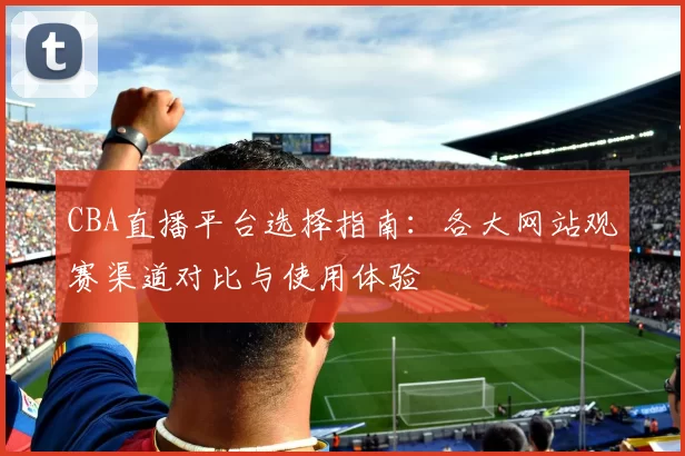 CBA直播平台选择指南：各大网站观赛渠道对比与使用体验
