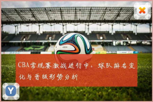 CBA常规赛激战进行中，球队排名变化与晋级形势分析