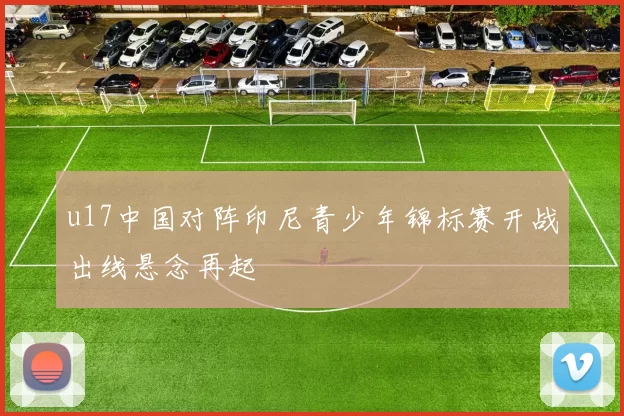 u17中国对阵印尼青少年锦标赛开战出线悬念再起